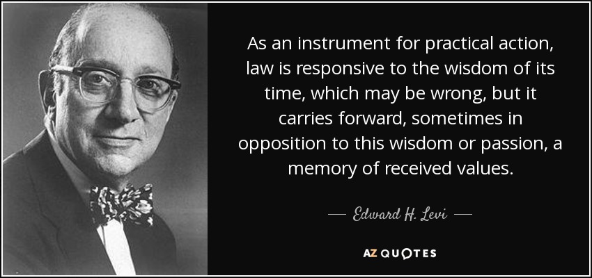 As an instrument for practical action, law is responsive to the wisdom of its time, which may be wrong, but it carries forward, sometimes in opposition to this wisdom or passion, a memory of received values. - Edward H. Levi