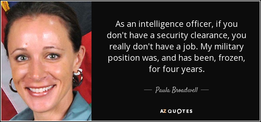 As an intelligence officer, if you don't have a security clearance, you really don't have a job. My military position was, and has been, frozen, for four years. - Paula Broadwell
