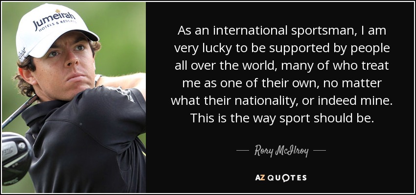 As an international sportsman, I am very lucky to be supported by people all over the world, many of who treat me as one of their own, no matter what their nationality, or indeed mine. This is the way sport should be. - Rory McIlroy