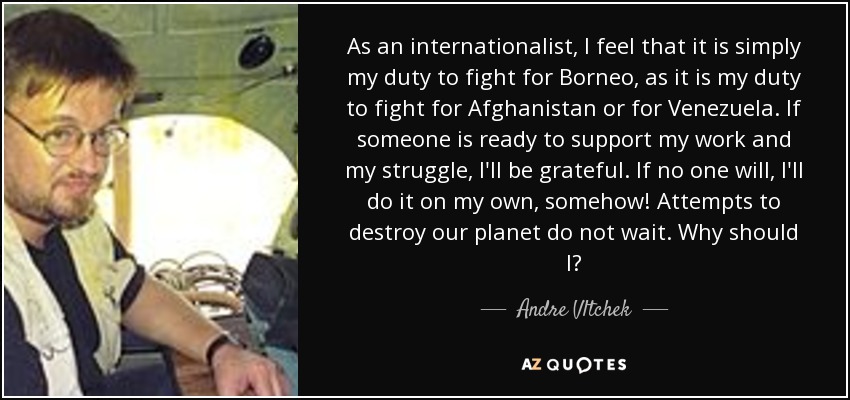 As an internationalist, I feel that it is simply my duty to fight for Borneo, as it is my duty to fight for Afghanistan or for Venezuela. If someone is ready to support my work and my struggle, I'll be grateful. If no one will, I'll do it on my own, somehow! Attempts to destroy our planet do not wait. Why should I? - Andre Vltchek