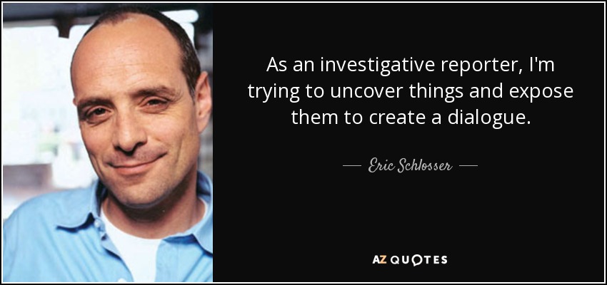 As an investigative reporter, I'm trying to uncover things and expose them to create a dialogue. - Eric Schlosser