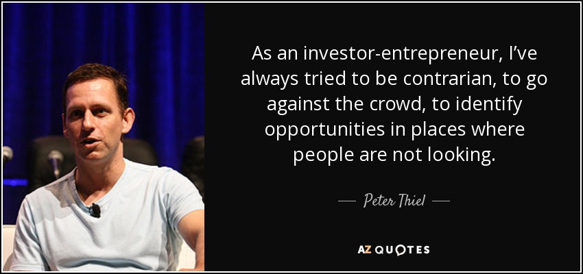 As an investor-entrepreneur, I’ve always tried to be contrarian, to go against the crowd, to identify opportunities in places where people are not looking. - Peter Thiel