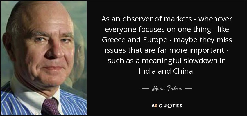 As an observer of markets - whenever everyone focuses on one thing - like Greece and Europe - maybe they miss issues that are far more important - such as a meaningful slowdown in India and China. - Marc Faber