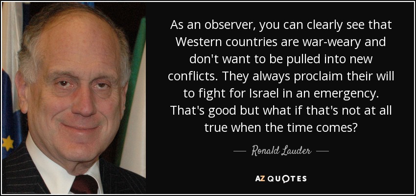 As an observer, you can clearly see that Western countries are war-weary and don't want to be pulled into new conflicts. They always proclaim their will to fight for Israel in an emergency. That's good but what if that's not at all true when the time comes? - Ronald Lauder