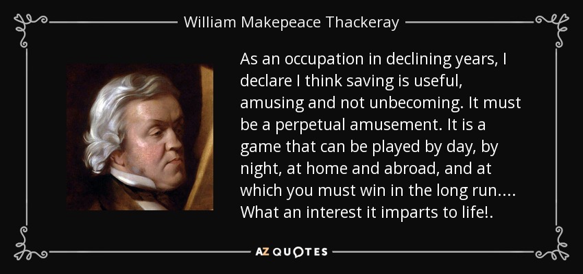 As an occupation in declining years, I declare I think saving is useful, amusing and not unbecoming. It must be a perpetual amusement. It is a game that can be played by day, by night, at home and abroad, and at which you must win in the long run. . . . What an interest it imparts to life!. - William Makepeace Thackeray