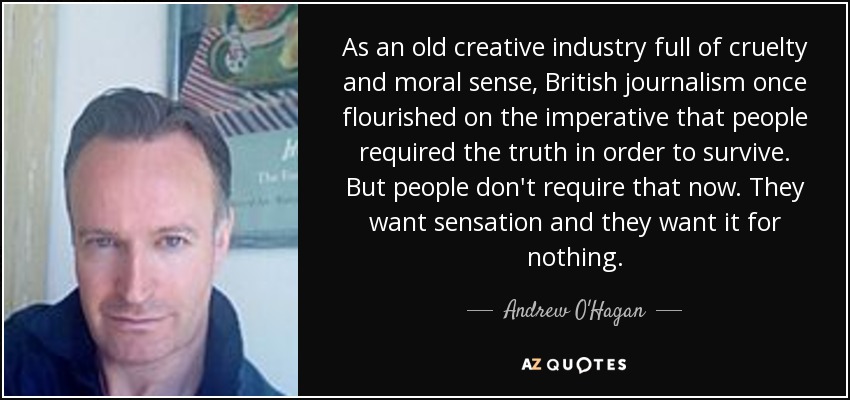 As an old creative industry full of cruelty and moral sense, British journalism once flourished on the imperative that people required the truth in order to survive. But people don't require that now. They want sensation and they want it for nothing. - Andrew O'Hagan