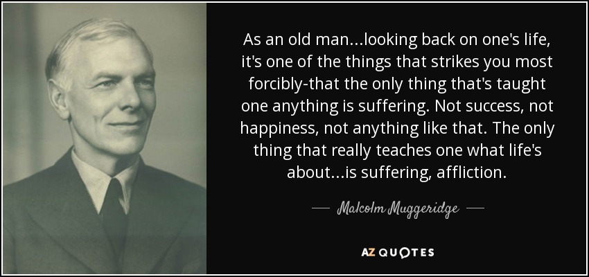 As an old man...looking back on one's life, it's one of the things that strikes you most forcibly-that the only thing that's taught one anything is suffering. Not success, not happiness, not anything like that. The only thing that really teaches one what life's about...is suffering, affliction. - Malcolm Muggeridge