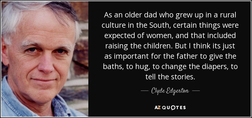 As an older dad who grew up in a rural culture in the South, certain things were expected of women, and that included raising the children. But I think its just as important for the father to give the baths, to hug, to change the diapers, to tell the stories. - Clyde Edgerton