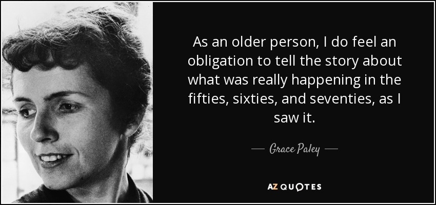 As an older person, I do feel an obligation to tell the story about what was really happening in the fifties, sixties, and seventies, as I saw it. - Grace Paley