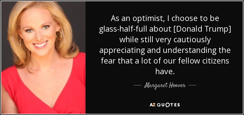 As an optimist, I choose to be glass-half-full about [Donald Trump] while still very cautiously appreciating and understanding the fear that a lot of our fellow citizens have. - Margaret Hoover