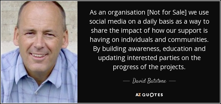 As an organisation [Not for Sale] we use social media on a daily basis as a way to share the impact of how our support is having on individuals and communities. By building awareness, education and updating interested parties on the progress of the projects. - David Batstone