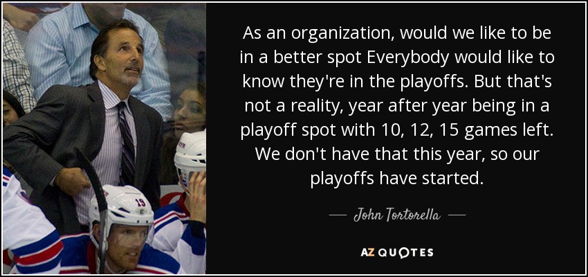 As an organization, would we like to be in a better spot Everybody would like to know they're in the playoffs. But that's not a reality, year after year being in a playoff spot with 10, 12, 15 games left. We don't have that this year, so our playoffs have started. - John Tortorella