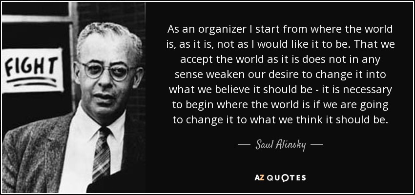 As an organizer I start from where the world is, as it is, not as I would like it to be. That we accept the world as it is does not in any sense weaken our desire to change it into what we believe it should be - it is necessary to begin where the world is if we are going to change it to what we think it should be. - Saul Alinsky