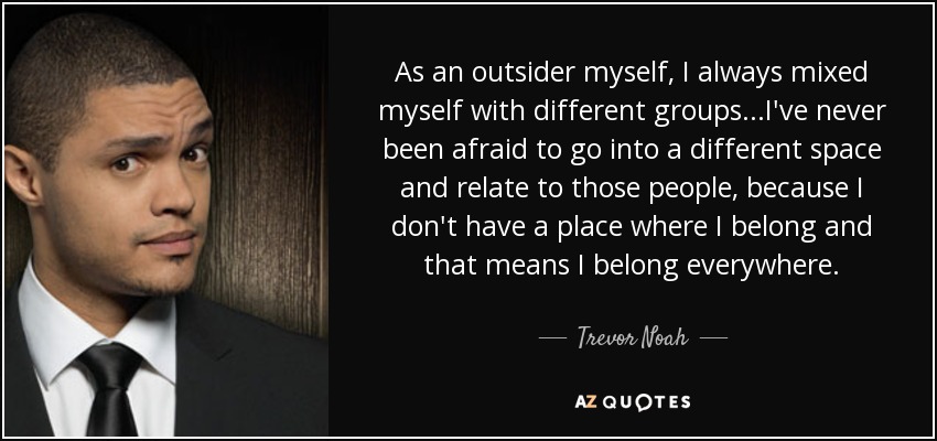 As an outsider myself, I always mixed myself with different groups...I've never been afraid to go into a different space and relate to those people, because I don't have a place where I belong and that means I belong everywhere. - Trevor Noah