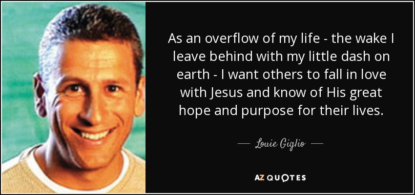 As an overflow of my life - the wake I leave behind with my little dash on earth - I want others to fall in love with Jesus and know of His great hope and purpose for their lives. - Louie Giglio