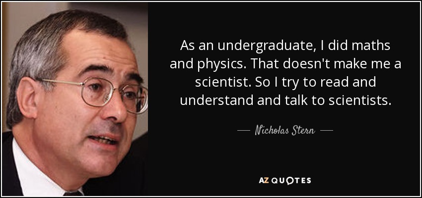 As an undergraduate, I did maths and physics. That doesn't make me a scientist. So I try to read and understand and talk to scientists. - Nicholas Stern
