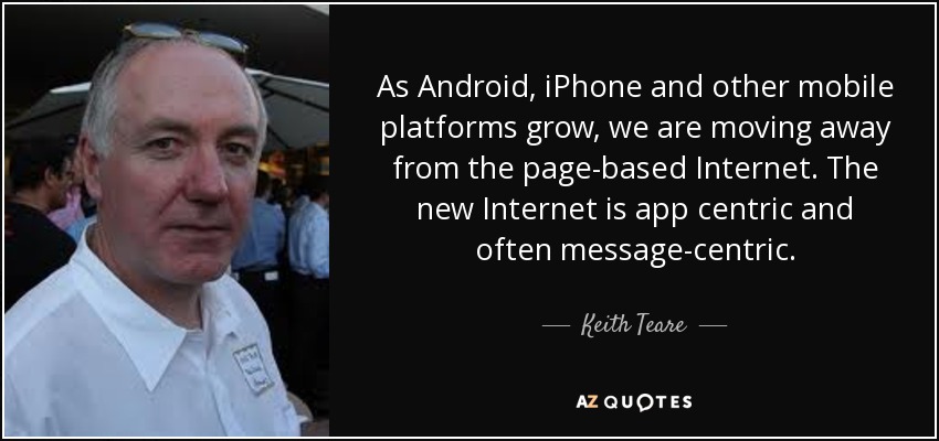 As Android, iPhone and other mobile platforms grow, we are moving away from the page-based Internet. The new Internet is app centric and often message-centric. - Keith Teare