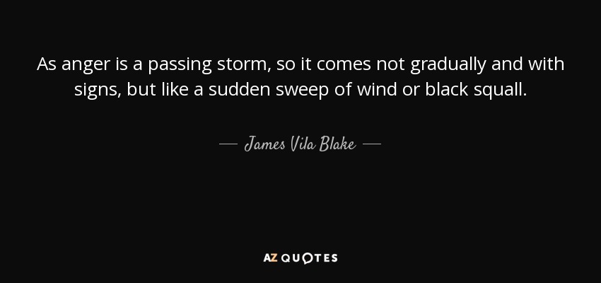 As anger is a passing storm, so it comes not gradually and with signs, but like a sudden sweep of wind or black squall. - James Vila Blake