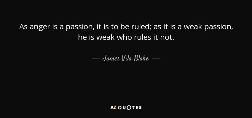 As anger is a passion, it is to be ruled; as it is a weak passion, he is weak who rules it not. - James Vila Blake