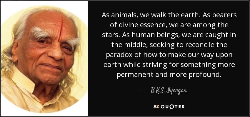 As animals, we walk the earth. As bearers of divine essence, we are among the stars. As human beings, we are caught in the middle, seeking to reconcile the paradox of how to make our way upon earth while striving for something more permanent and more profound. - B.K.S. Iyengar