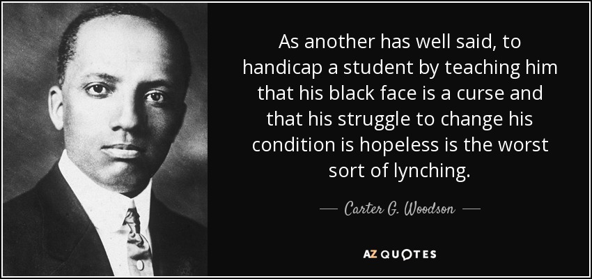 As another has well said, to handicap a student by teaching him that his black face is a curse and that his struggle to change his condition is hopeless is the worst sort of lynching. - Carter G. Woodson
