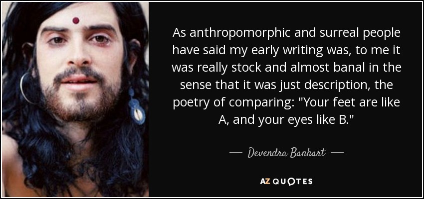 As anthropomorphic and surreal people have said my early writing was, to me it was really stock and almost banal in the sense that it was just description, the poetry of comparing: 