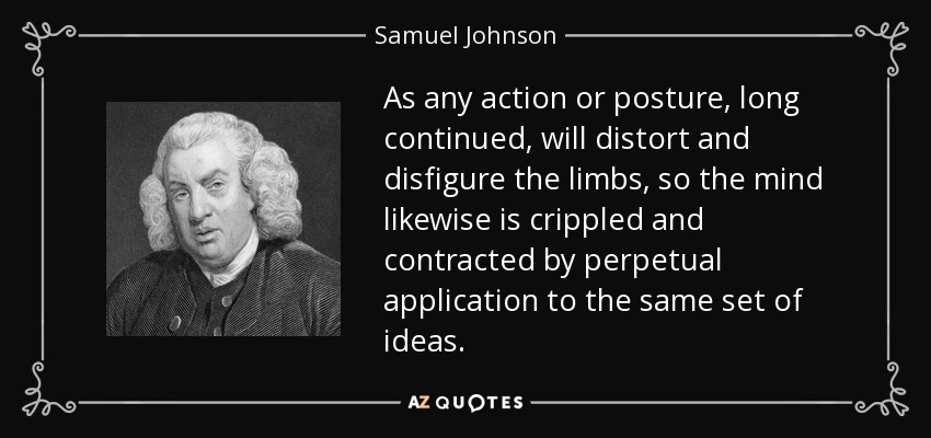 As any action or posture, long continued, will distort and disfigure the limbs, so the mind likewise is crippled and contracted by perpetual application to the same set of ideas. - Samuel Johnson