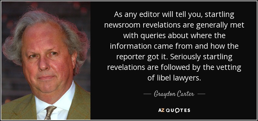 As any editor will tell you, startling newsroom revelations are generally met with queries about where the information came from and how the reporter got it. Seriously startling revelations are followed by the vetting of libel lawyers. - Graydon Carter