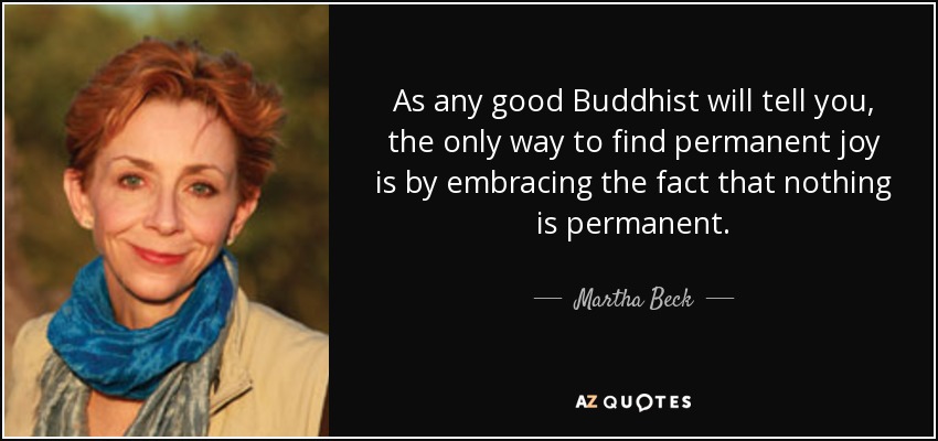 As any good Buddhist will tell you, the only way to find permanent joy is by embracing the fact that nothing is permanent. - Martha Beck
