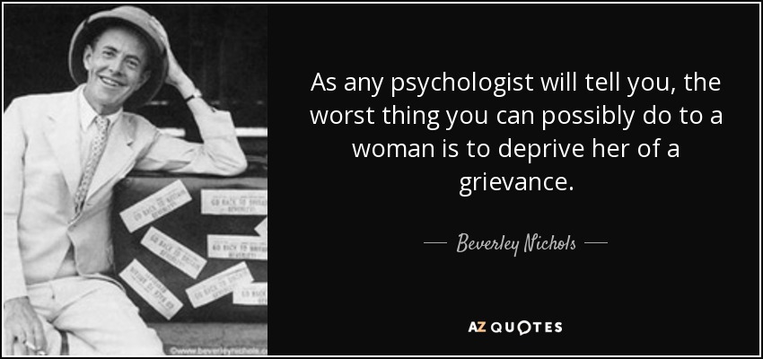 As any psychologist will tell you, the worst thing you can possibly do to a woman is to deprive her of a grievance. - Beverley Nichols