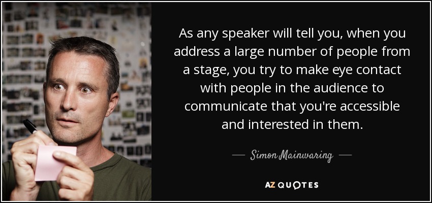 As any speaker will tell you, when you address a large number of people from a stage, you try to make eye contact with people in the audience to communicate that you're accessible and interested in them. - Simon Mainwaring