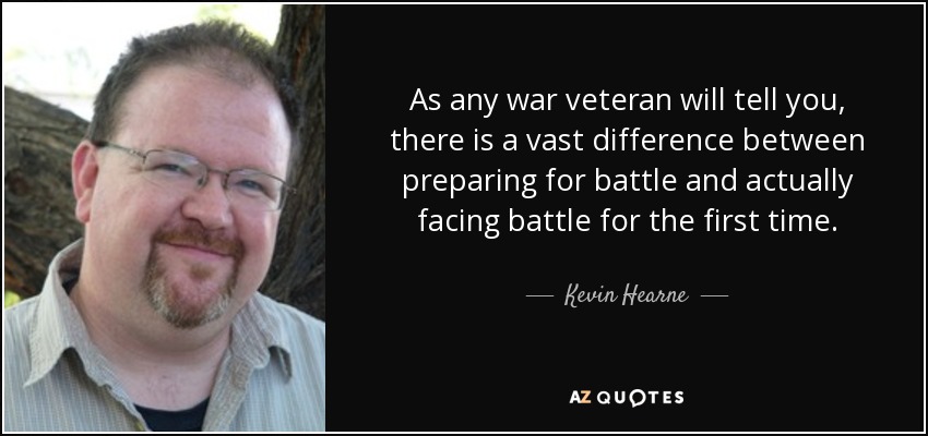 As any war veteran will tell you, there is a vast difference between preparing for battle and actually facing battle for the first time. - Kevin Hearne