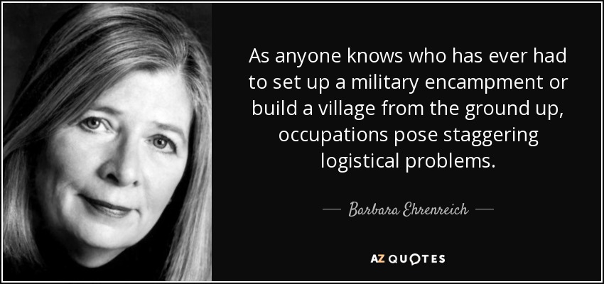 As anyone knows who has ever had to set up a military encampment or build a village from the ground up, occupations pose staggering logistical problems. - Barbara Ehrenreich