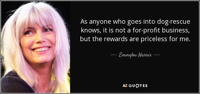 As anyone who goes into dog-rescue knows, it is not a for-profit business, but the rewards are priceless for me. - Emmylou Harris