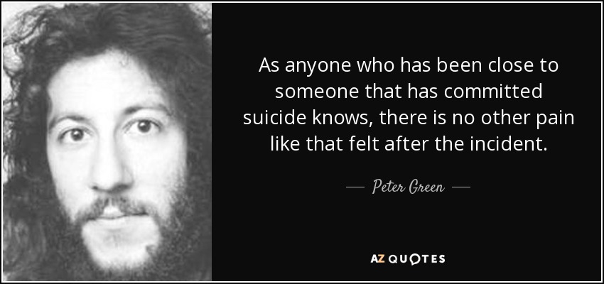 As anyone who has been close to someone that has committed suicide knows, there is no other pain like that felt after the incident. - Peter Green