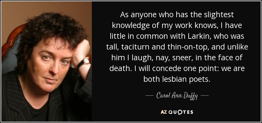 As anyone who has the slightest knowledge of my work knows, I have little in common with Larkin, who was tall, taciturn and thin-on-top, and unlike him I laugh, nay, sneer, in the face of death. I will concede one point: we are both lesbian poets. - Carol Ann Duffy