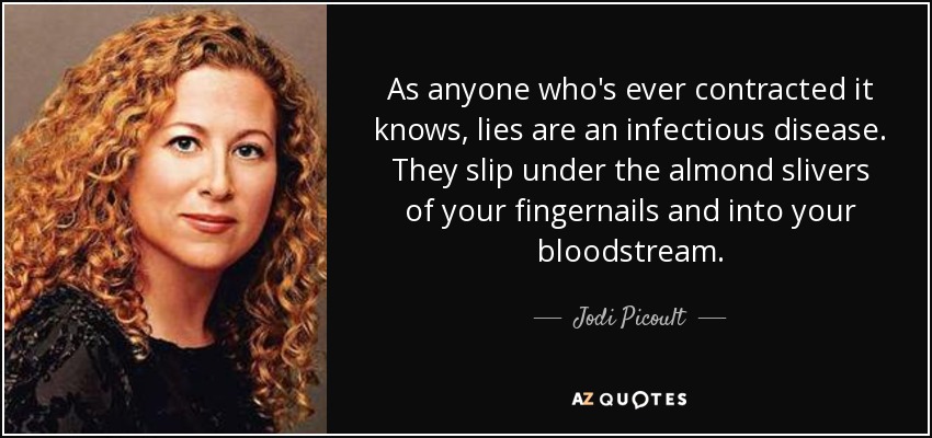 As anyone who's ever contracted it knows, lies are an infectious disease. They slip under the almond slivers of your fingernails and into your bloodstream. - Jodi Picoult