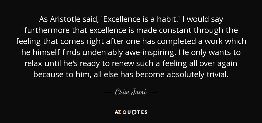 As Aristotle said, 'Excellence is a habit.' I would say furthermore that excellence is made constant through the feeling that comes right after one has completed a work which he himself finds undeniably awe-inspiring. He only wants to relax until he's ready to renew such a feeling all over again because to him, all else has become absolutely trivial. - Criss Jami