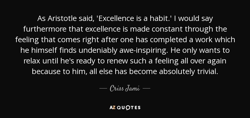 As Aristotle said, 'Excellence is a habit.' I would say furthermore that excellence is made constant through the feeling that comes right after one has completed a work which he himself finds undeniably awe-inspiring. He only wants to relax until he's ready to renew such a feeling all over again because to him, all else has become absolutely trivial. - Criss Jami