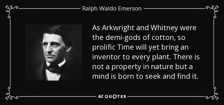 As Arkwright and Whitney were the demi-gods of cotton, so prolific Time will yet bring an inventor to every plant. There is not a property in nature but a mind is born to seek and find it. - Ralph Waldo Emerson