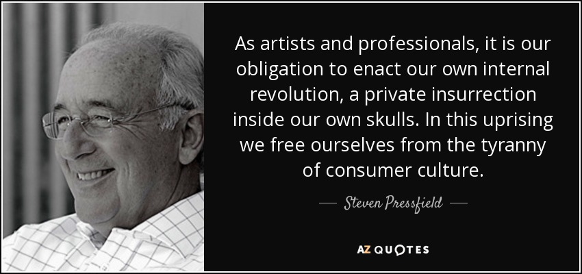 As artists and professionals, it is our obligation to enact our own internal revolution, a private insurrection inside our own skulls. In this uprising we free ourselves from the tyranny of consumer culture. - Steven Pressfield