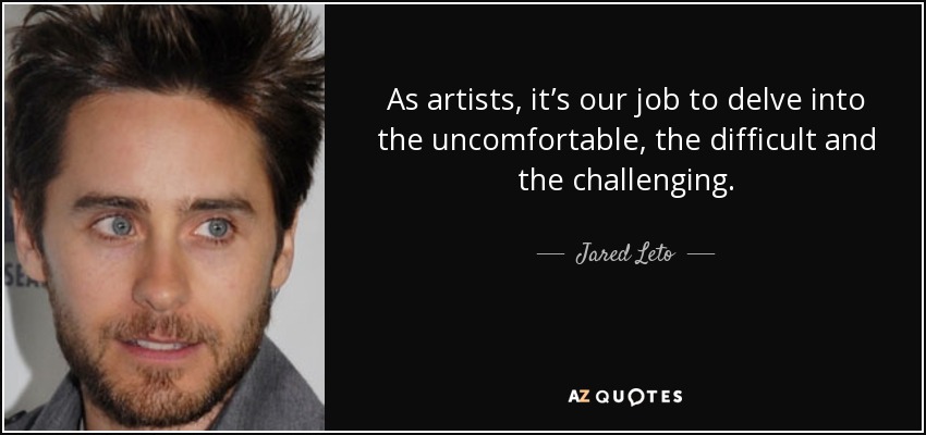 As artists, it’s our job to delve into the uncomfortable, the difficult and the challenging. - Jared Leto