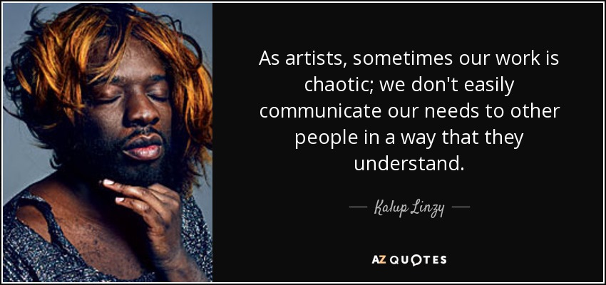 As artists, sometimes our work is chaotic; we don't easily communicate our needs to other people in a way that they understand. - Kalup Linzy