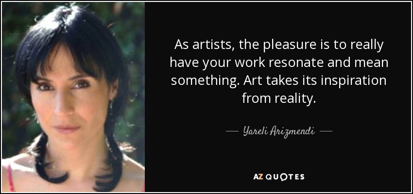 As artists, the pleasure is to really have your work resonate and mean something. Art takes its inspiration from reality. - Yareli Arizmendi