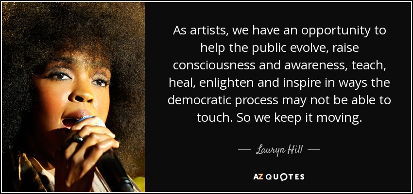 As artists, we have an opportunity to help the public evolve, raise consciousness and awareness, teach, heal, enlighten and inspire in ways the democratic process may not be able to touch. So we keep it moving. - Lauryn Hill