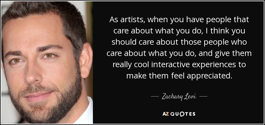 As artists, when you have people that care about what you do, I think you should care about those people who care about what you do, and give them really cool interactive experiences to make them feel appreciated. - Zachary Levi