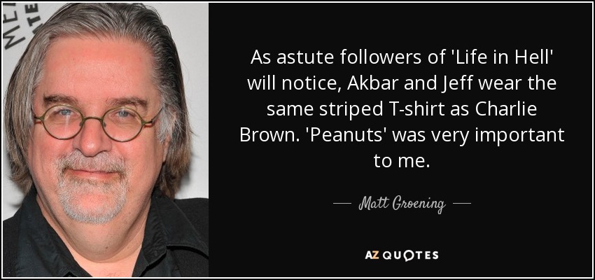 As astute followers of 'Life in Hell' will notice, Akbar and Jeff wear the same striped T-shirt as Charlie Brown. 'Peanuts' was very important to me. - Matt Groening