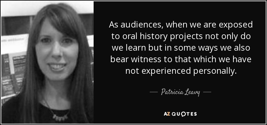 As audiences, when we are exposed to oral history projects not only do we learn but in some ways we also bear witness to that which we have not experienced personally. - Patricia Leavy