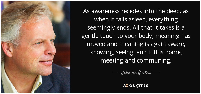 As awareness recedes into the deep, as when it falls asleep, everything seemingly ends. All that it takes is a gentle touch to your body; meaning has moved and meaning is again aware, knowing, seeing, and if it is home, meeting and communing. - John de Ruiter