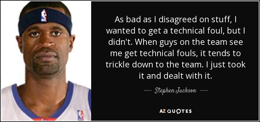 As bad as I disagreed on stuff, I wanted to get a technical foul, but I didn't. When guys on the team see me get technical fouls, it tends to trickle down to the team. I just took it and dealt with it. - Stephen Jackson